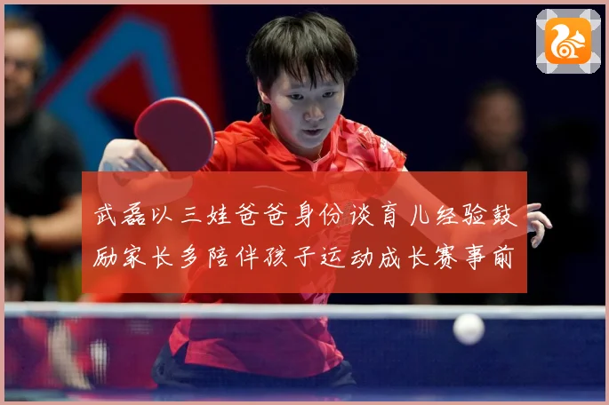 武磊以三娃爸爸身份谈育儿经验鼓励家长多陪伴孩子运动成长赛事前瞻：最新赛事动态与深度分析