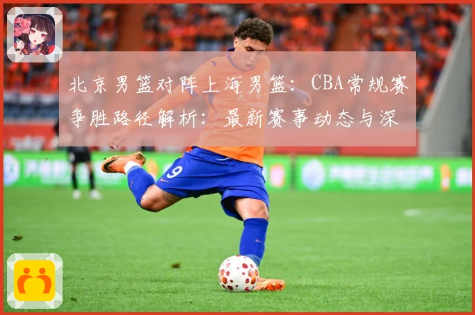 北京男篮对阵上海男篮：CBA常规赛争胜路径解析：最新赛事动态与深度分析