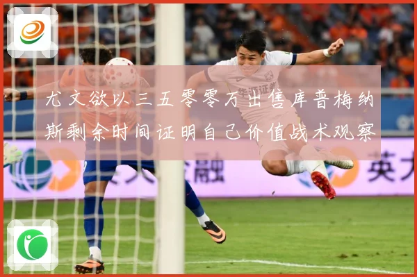 尤文欲以三五零零万出售库普梅纳斯剩余时间证明自己价值战术观察：最新赛事动态与深度分析