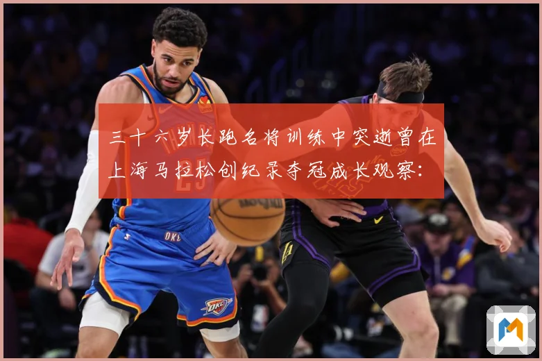 三十六岁长跑名将训练中突逝曾在上海马拉松创纪录夺冠成长观察：最新赛事动态与深度分析