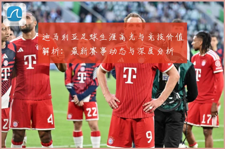 迪马利亚足球生涯高光与竞技价值解析：最新赛事动态与深度分析