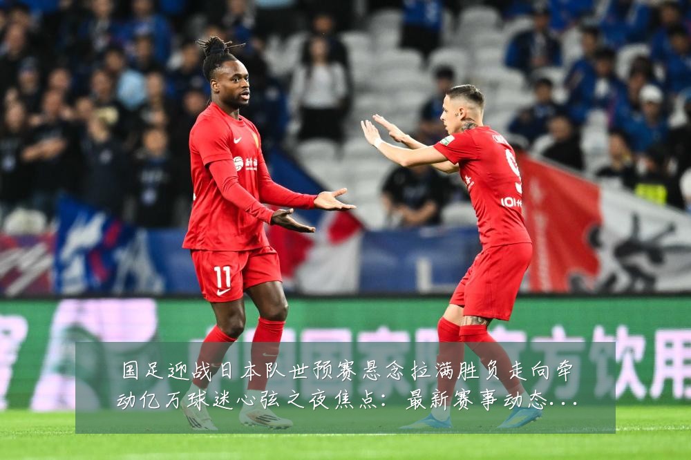 国足迎战日本队世预赛悬念拉满胜负走向牵动亿万球迷心弦之夜焦点：最新赛事动态与深度分析