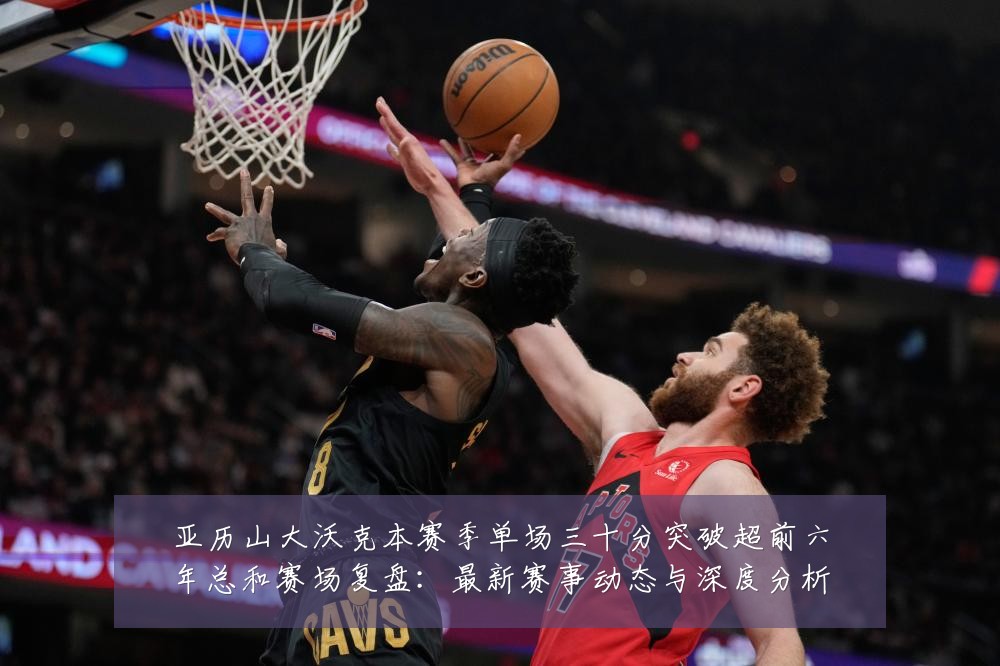 亚历山大沃克本赛季单场三十分突破超前六年总和赛场复盘：最新赛事动态与深度分析