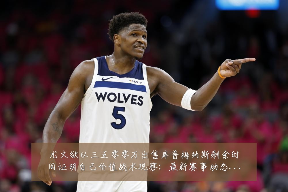尤文欲以三五零零万出售库普梅纳斯剩余时间证明自己价值战术观察：最新赛事动态与深度分析